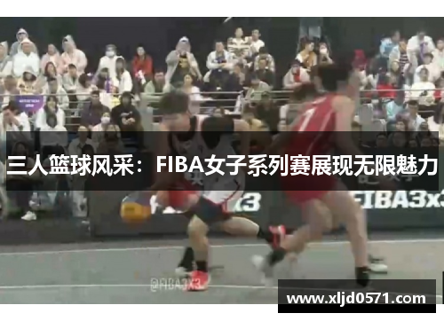 三人篮球风采：FIBA女子系列赛展现无限魅力