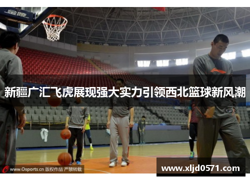 新疆广汇飞虎展现强大实力引领西北篮球新风潮 新疆广汇飞虎展现强大实力引领西北篮球新风潮