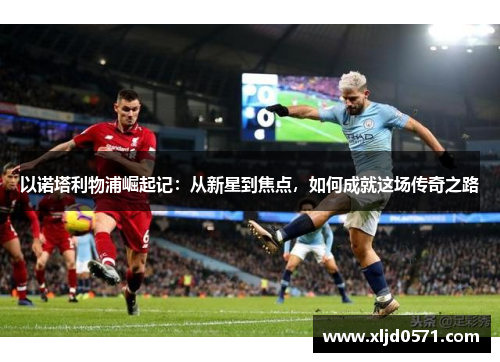 以诺塔利物浦崛起记：从新星到焦点，如何成就这场传奇之路